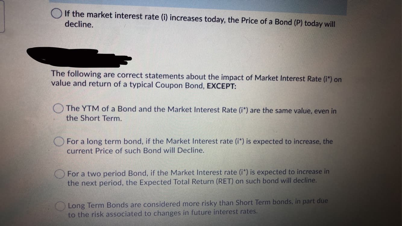 O If the market interest rate (i) increases today, the Price of a Bond (P) today will
decline.
The following are correct statements about the impact of Market Interest Rate (i*) on
value and return of a typical Coupon Bond, EXCEPT:
The YTM of a Bond and the Market Interest Rate (i*) are the same value, even in
the Short Term.
O For a long term bond, if the Market Interest rate (i*) is expected to increase, the
current Price of such Bond will Decline.
For a two period Bond, if the Market Interest rate (i*) is expected to increase in
the next period, the Expected Total Return (RET) on such bond will decline.
Long Term Bonds are considered more risky than Short Term bonds, in part due
to the risk associated to changes in future interest rates.
