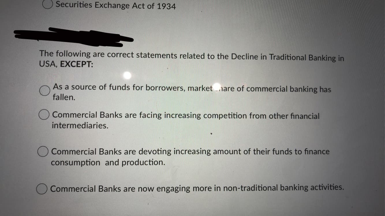 Securities Exchange Act of 1934
The following are correct statements related to the Decline in Traditional Banking in
USA, EXCEPT:
As a source of funds for borrowers, marketnare of commercial banking has
fallen.
O Commercial Banks are facing increasing competition from other financial
intermediaries.
Commercial Banks are devoting increasing amount of their funds to finance
consumption and production.
Commercial Banks are now engaging more in non-traditional banking activities.
