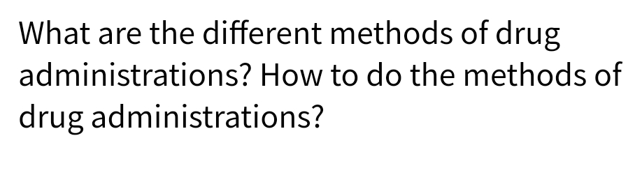 What are the different methods of drug
administrations? How to do the methods of
drug administrations?
