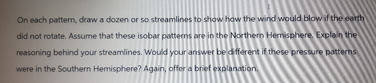 On each pattern, draw a dozen or so streamlines to show how the wind would blow if the earth
did not rotate. Assume that these isobar patterns are in the Northern Hemisphere. Explain the
reasoning behind your streamlines. Would your answer be different if these pressure patterns
were in the Southern Hemisphere? Again, offer a brief explanation.