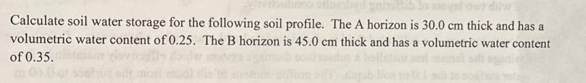 bubnoo oilasibyd gan flib lo egal owi diw
Calculate soil water storage for the following soil profile. The A horizon is 30.0 cm thick and has a
volumetric water content of 0.25. The B horizon is 45.0 cm thick and has a volumetric water content
of 0.35.
elito edt dugublica n 0.1 siss