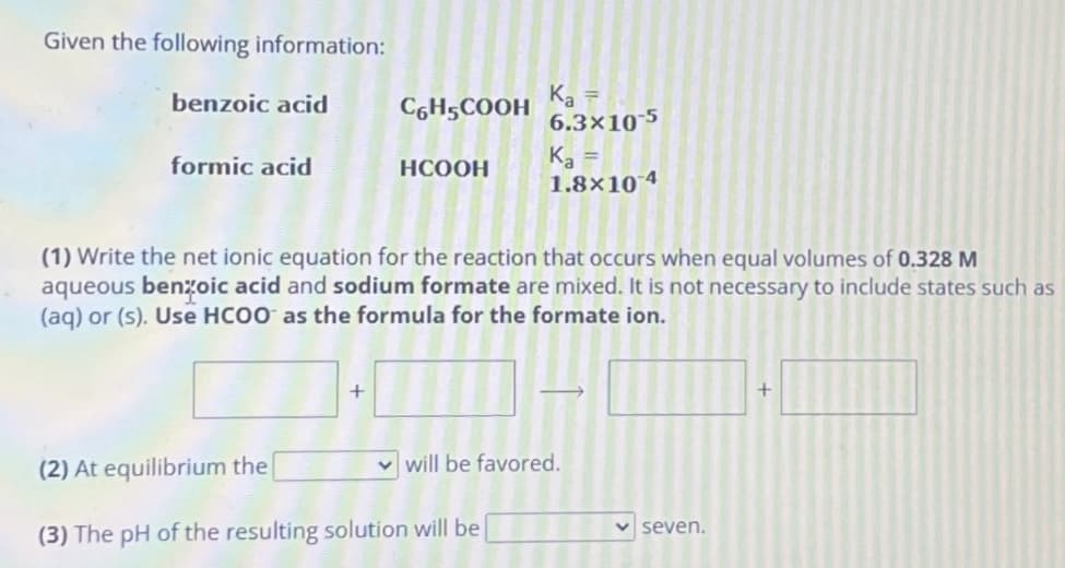 Given the following information:
benzoic acid
formic acid
С HҫСООН
+
HCOOH
K₂ =
6.3x10-5
(1) Write the net ionic equation for the reaction that occurs when equal volumes of 0.328 M
aqueous benzoic acid and sodium formate are mixed. It is not necessary to include states such as
(aq) or (s). Use HCOO as the formula for the formate ion.
Ka
1.8x10 4
(2) At equilibrium the
(3) The pH of the resulting solution will be
will be favored.
✓seven.