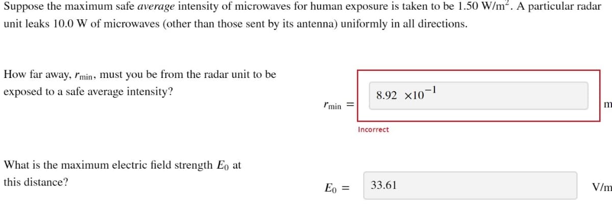 Suppose the maximum safe average intensity of microwaves for human exposure is taken to be 1.50 W/m². A particular radar
unit leaks 10.0 W of microwaves (other than those sent by its antenna) uniformly in all directions.
How far away, I'min, must you be from the radar unit to be
exposed to a safe average intensity?
What is the maximum electric field strength Eo at
this distance?
I'min =
Eo =
8.92 X10-1
Incorrect
33.61
m
V/m