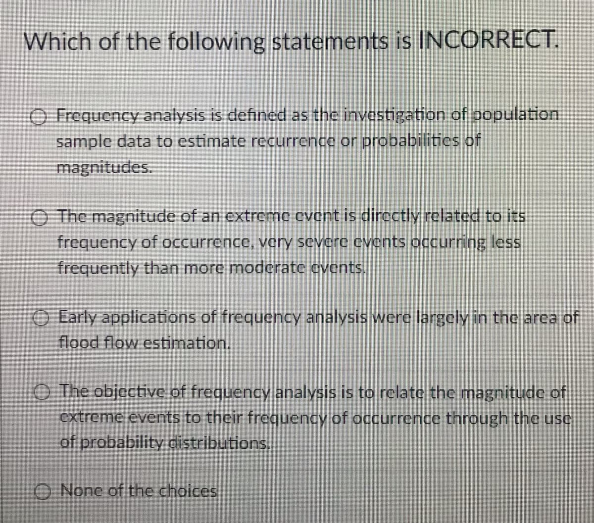 Which of the following statements is INCORRECT.
O Frequency analysis is defined as the investigation of population
sample data to estimate recurrence or probabilities of
magnitudes.
O The magnitude of an extreme event is directly related to its
frequency of occurrence, very severe events occurring less
frequently than more moderate events.
O Early applications of frequency analysis were largely in the area of
flood flow estimation.
O The objective of frequency analysis is to relate the magnitude of
extreme events to their frequency of occurrence through the use
of probability distributions.
O None of the choices
