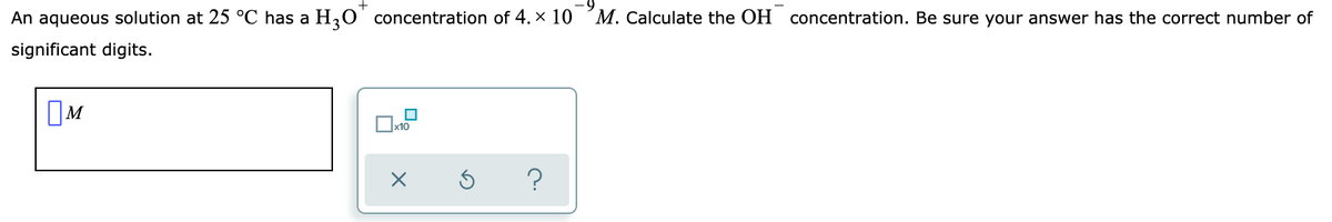 +
An aqueous solution at 25 °C has a H,0 concentration of 4. x 10
M. Calculate the OH concentration. Be sure your answer has the correct number of
significant digits.
OM
?
