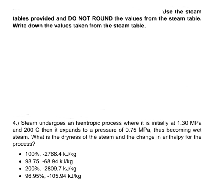 Use the steam
tables provided and DO NOT ROUND the values from the steam table.
Write down the values taken from the steam table.
4.) Steam undergoes an Isentropic process where it is initially at 1.30 MPa
and 200 C then it expands to a pressure of 0.75 MPa, thus becoming wet
steam. What is the dryness of the steam and the change in enthalpy for the
process?
• 100%, -2766.4 kJ/kg
• 98.75, -68.94 kJ/kg
• 200%, -2809.7 kJ/kg
• 96.95%, -105.94 kJ/kg
