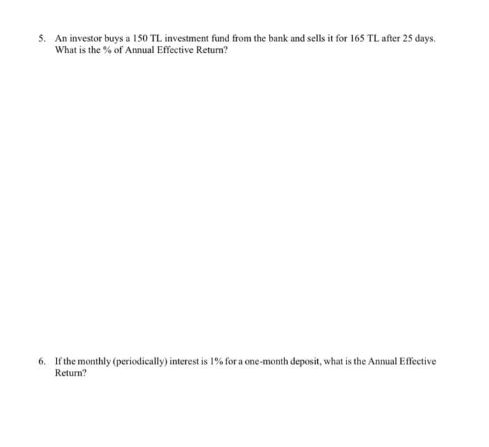 5. An investor buys a 150 TL investment fund from the bank and sells it for 165 TL after 25 days.
What is the % of Annual Effective Return?
6. If the monthly (periodically) interest is 1% for a one-month deposit, what is the Annual Effective
Return?
