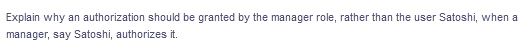 Explain why an authorization should be granted by the manager role, rather than the user Satoshi, when a
manager, say Satoshi, authorizes it.
