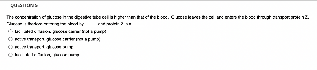 QUESTION 5
The concentration of glucose in the digestive tube cell is higher than that of the blood. Glucose leaves the cell and enters the blood through transport protein Z.
Glucose is therfore entering the blood by.
and protein Z is a
facilitated diffusion, glucose carrier (not a pump)
active transport, glucose carrier (not a pump)
active transport, glucose pump
facilitated diffusion, glucose pump