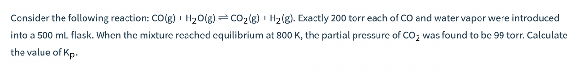 Consider the following reaction: CO(g) + H₂O(g) = CO₂(g) + H₂(g). Exactly 200 torr each of CO and water vapor were introduced
into a 500 ml flask. When the mixture reached equilibrium at 800 K, the partial pressure of CO2 was found to be 99 torr. Calculate
the value of Kp.