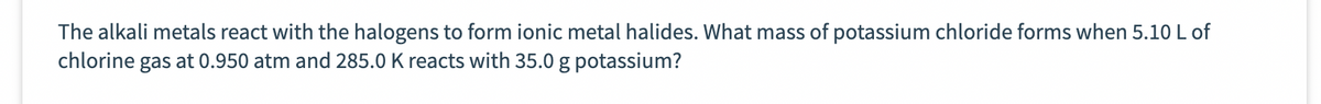 The alkali metals react with the halogens to form ionic metal halides. What mass of potassium chloride forms when 5.10 L of
chlorine gas at 0.950 atm and 285.0 K reacts with 35.0 g potassium?