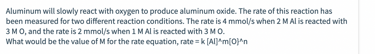 Aluminum will slowly react with oxygen to produce aluminum oxide. The rate of this reaction has
been measured for two different reaction conditions. The rate is 4 mmol/s when 2 M Al is reacted with
3 M O, and the rate is 2 mmol/s when 1 M Al is reacted with 3 M O.
What would be the value of M for the rate equation, rate = k [Al]^m[O}^n
