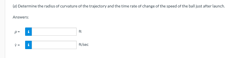(a) Determine the radius of curvature of the trajectory and the time rate of change of the speed of the ball just after launch.
Answers:
p=
ft
i
ft/sec
