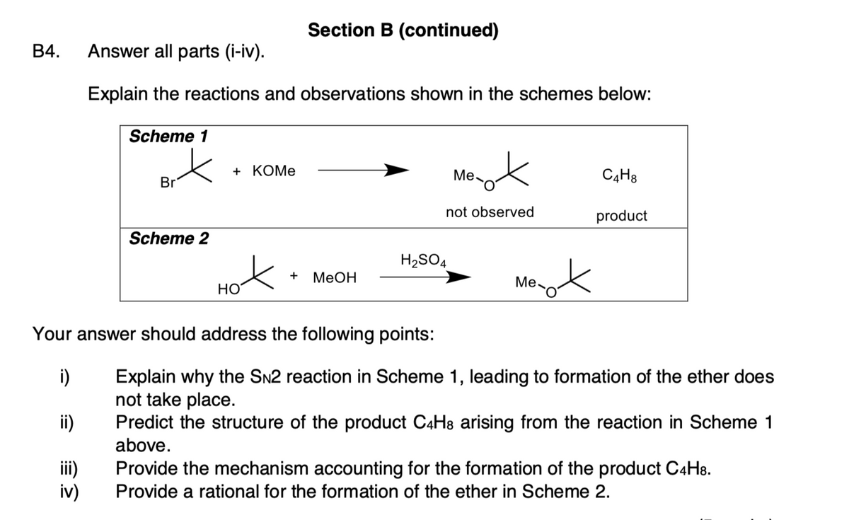 Section B (continued)
В4.
Answer all parts (i-iv).
Explain the reactions and observations shown in the schemes below:
Scheme 1
of
+ КОMe
Me-
C4H8
Br
not observed
product
Scheme 2
H2SO4
nok
+
MEOH
Me
HO
Your answer should address the following points:
i)
Explain why the SN2 reaction in Scheme 1, leading to formation of the ether does
not take place.
Predict the structure of the product C4H8 arising from the reaction in Scheme 1
above.
ii)
iii)
iv)
Provide the mechanism accounting for the formation of the product C4H8.
Provide a rational for the formation of the ether in Scheme 2.
