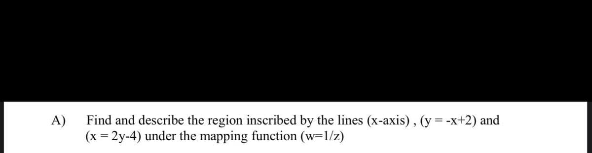 A)
Find and describe the region inscribed by the lines (x-axis), (y = -x+2) and
(x = 2y-4) under the mapping function (w=1/z)