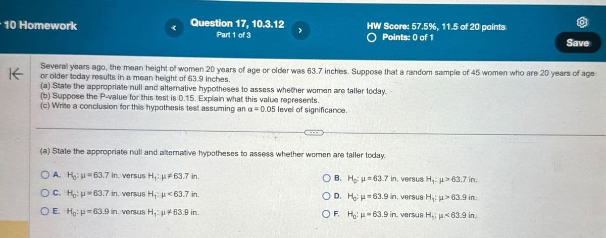 10 Homework
K
Question 17, 10.3.12
Part 1 of 3
HW Score: 57.5%, 11.5 of 20 points
O Points: 0 of 1
Save
Several years ago, the mean height of women 20 years of age or older was 63.7 inches. Suppose that a random sample of 45 women who are 20 years of age
or older today results in a mean height of 63.9 inches.
(a) State the appropriate null and alternative hypotheses to assess whether women are taller today.
(b) Suppose the P-value for this test is 0.15. Explain what this value represents.
(c) Write a conclusion for this hypothesis test assuming an α = 0.05 level of significance.
(a) State the appropriate null and alternative hypotheses to assess whether women are taller today.
OA. Ho: H=63.7 in. versus H₁: μ#63.7 in.
OC. Ho: H=63.7 in. versus H₁: μ<63.7 in.
OE. Ho H=63.9 in. versus H₁: #63.9 in.
OB. Ho: H=63.7 in. versus H₁:
OD. Ho: H=63.9 in. versus H₁:
>63.7/in.
>63.9 in.
OF. Ho H=63.9 in. versus H₁: <63.9 in.