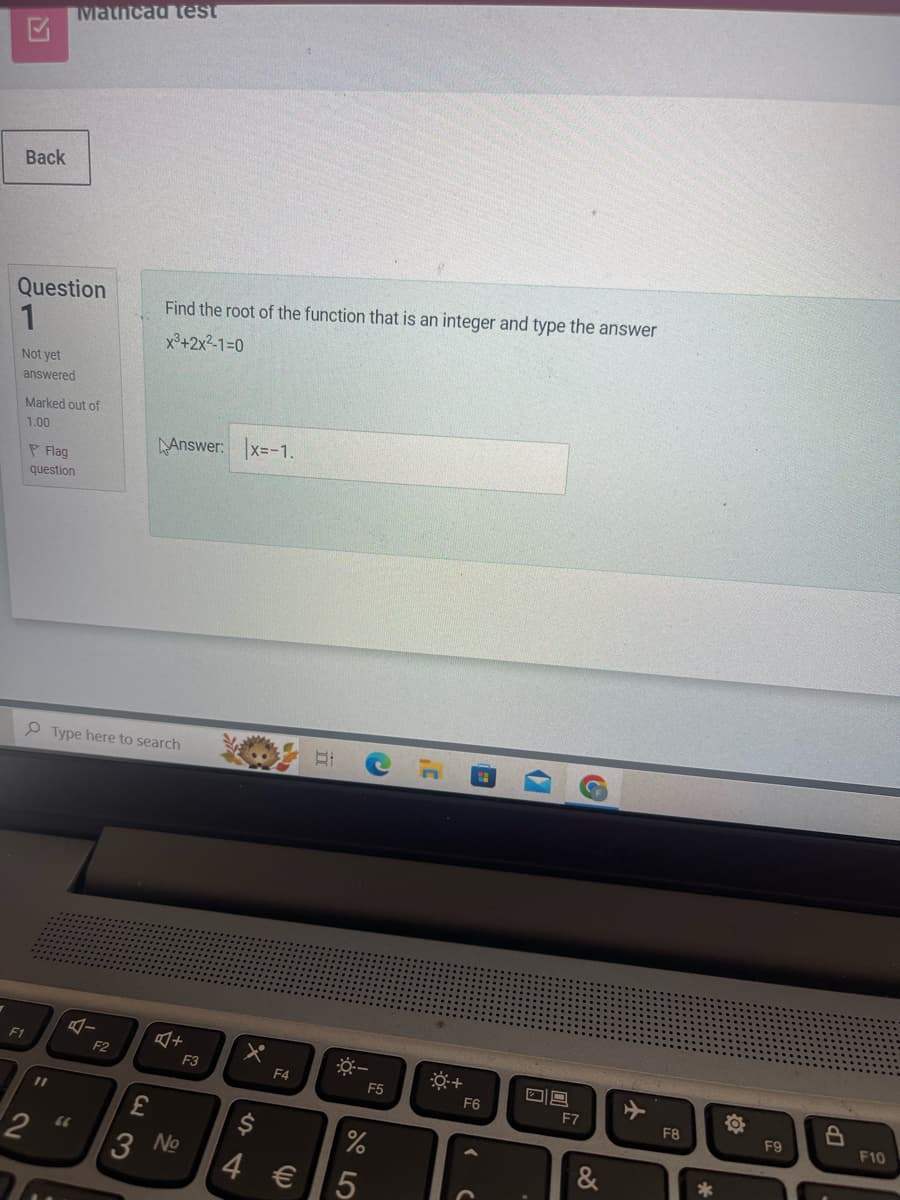 K
Mathcad test
Back
Question
1
Not yet
answered
Marked out of
1.00
Flag
question
Find the root of the function that is an integer and type the answer
x3+2x²-1=0
Answer: x=-1.
Type here to search
Bi
F1
A-
수
F2
40+
F3
*-
F4
F5
=
11
2 66
£
23
3 No
$
14
4 €
%
25
*+
F6
F7
&
+
F8
10
F9
B
F10