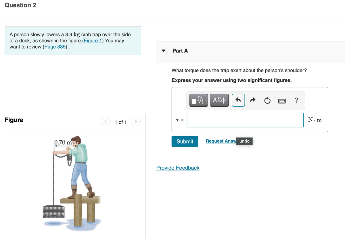 Question 2
A person slowly lowers a 3.9 kg crab trap over the side
of a dock, as shown in the figure.(Figure 1) You may
want to review (Page 335).
Part A
What torque does the trap exert about the person's shoulder?
Express your answer using two significant figures.
1 ΑΣφ
?
Figure
N. m
T =
1 of 1
0.70 m
Submit
Request Answ undo
Provide Feedback
