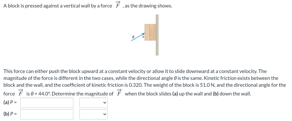 A block is pressed against a vertical wall by a force F , as the drawing shows.
This force can either push the block upward at a constant velocity or allow it to slide downward at a constant velocity. The
magnitude of the force is different in the two cases, while the directional angle 0 is the same. Kinetic friction exists between the
block and the wall, and the coefficient of kinetic friction is 0.320. The weight of the block is 51.0 N, and the directional angle for the
force F is 0 = 44.0°. Determine the magnitude of F when the block slides (a) up the wall and (b) down the wall.
(a) P =
(b) P =
