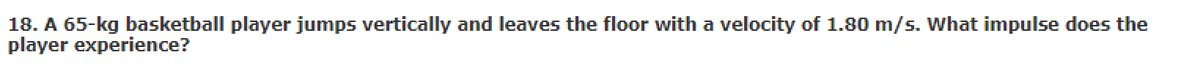 18. A 65-kg basketball player jumps vertically and leaves the floor with a velocity of 1.80 m/s. What impulse does the
player experience?
