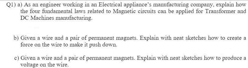 Q1) a) As an engineer working in an Electrical appliance's manufacturing company, explain how
the four fundamental laws related to Magnetic circuits can be applied for Transformer and
DC Machines manufacturing.
b) Given a wire and a pair of permanent magnets. Explain with neat sketches how to create a
force on the wire to make it push down.
c) Given a wire and a pair of permanent magnets. Explain with neat sketches how to produce a
voltage on the wire.