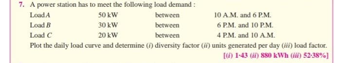 7. A power station has to meet the following load demand :
Load A
50 kW
between
10 A.M. and 6 P.M.
Load B
30 kW
between
6 P.M. and 10 P.M.
Load C
20 kW
between
4 P.M. and 10 A.M.
Plot the daily load curve and determine (i) diversity factor (ii) units generated per day (iii) load factor.
[) 1-43 (ii) 880 kWh (iii) 52-38%]
