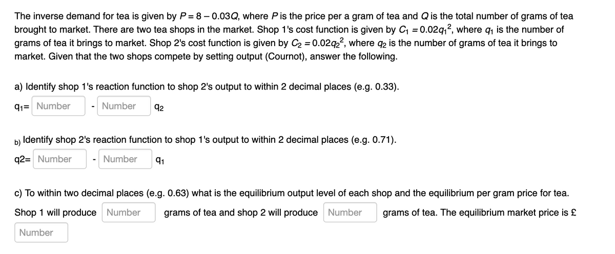 The inverse demand for tea is given by P = 8 – 0.03Q, where Pis the price per a gram of tea and Q is the total number of grams of tea
brought to market. There are two tea shops in the market. Shop 1's cost function is given by C = 0.02q,?, where q, is the number of
grams of tea it brings to market. Shop 2's cost function is given by C2 = 0.02q22, where q2 is the number of grams of tea it brings to
%3D
%3D
market. Given that the two shops compete by setting output (Cournot), answer the following.
a) Identify shop 1's reaction function to shop 2's output to within 2 decimal places (e.g. 0.33).
91= Number
Number
92
b) Identify shop 2's reaction function to shop 1's output to within 2 decimal places (e.g. 0.71).
q2= Number
Number
91
c) To within two decimal places (e.g. 0.63) what is the equilibrium output level of each shop and the equilibrium per gram price for tea.
Shop 1 will produce Number
grams of tea and shop 2 will produce Number
grams of tea. The equilibrium market price is £
Number
