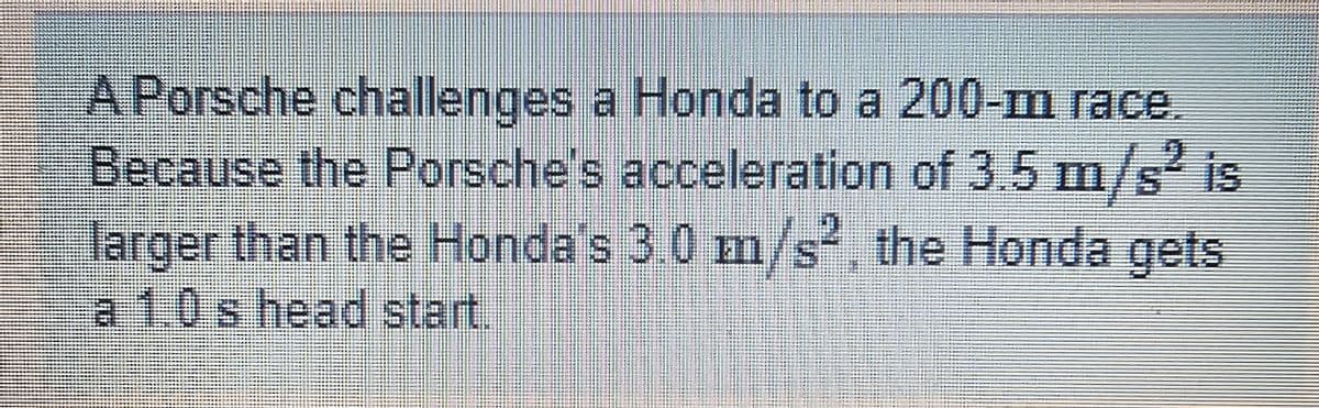 A Porsche challenges a Honda to a 200-m race.
Because the Porsche's acceleration of 3.5 m/s² is
larger than the Honda's 3.0 m/s². the Honda gets
a 1.0 s head start.