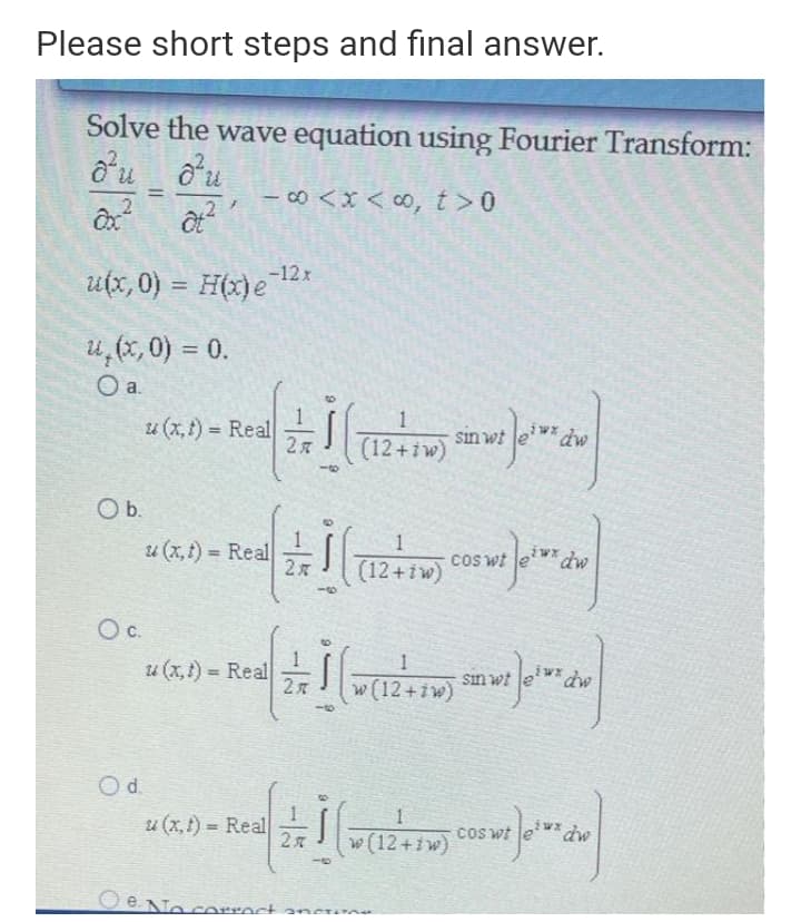 Please short steps and final answer.
Solve the wave equation using Fourier Transform:
o'u ou
- c0 <x < 0, t>0
%3D
-12x
utx, 0) = H(x)e
%3D
u,(x, 0) = 0.
Oa.
u (x, t) = Real
sin wt
(12+iw)
%3D
2 я
Ob.
1
iwx
u (x,t) Real
cos wt
dw
(12+iw)
Oc.
iwx
u (x,1) Real
sın wt
%3D
w (12+iw)
Od.
1
u (x,1) = Real
cos wt
w (12+iw)
Oe
correct ancue
