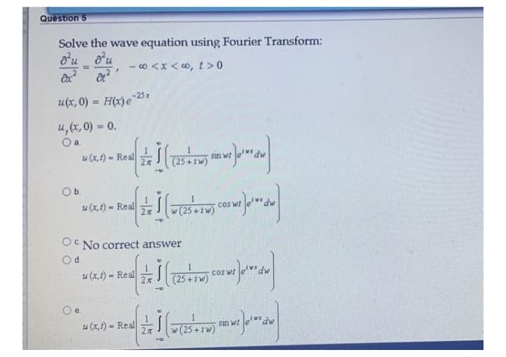 Question 5
Solve the wave equation using Fourier Transform:
o'uou
- 0 <x < 0,t>0
%3D
u(x, 0) = H(x)e25 x
%3!
u,(x,0) = 0.
Oa.
u (x, f) - Real
sin wt
(25+1w)
Ob.
u (x, t) - Real
cos wt
w (25
OC No correct answer
Od.
u (x,1) = Real
(25 +iw)
cos wt
%3D
2
Oe.
u (x,1) = Real
%3D
sin wt
2x
w (25 +1w)
