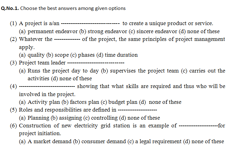 Q.No.1. Choose the best answers among given options
(1) A project is aan
to create a unique product or service.
(a) permanent endeavor (b) strong endeavor (c) sincere endeavor (d) none of these
(2) Whatever the
of the project, the same principles of project management
----
apply.
(a) quality (b) scope (c) phases (d) time duration
(3) Project team leader ---
(a) Runs the project day to day (b) supervises the project team (c) carries out the
activities (d) none of these
(4)
---- showing that what skills are required and thus who will be
involved in the project.
(a) Activity plan (b) factors plan (c) budget plan (d) none of these
(5) Roles and responsibilities are defined in ------
(a) Planning (b) assigning (c) controlling (d) none of these
(6) Construction of new electricity grid station is an example of
project initiation.
-for
(a) A market demand (b) consumer demand (c) a legal requirement (d) none of these
