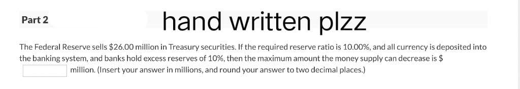 Part 2
hand written plzz
The Federal Reserve sells $26.00 million in Treasury securities. If the required reserve ratio is 10.00%, and all currency is deposited into
the banking system, and banks hold excess reserves of 10%, then the maximum amount the money supply can decrease is $
million. (Insert your answer in millions, and round your answer to two decimal places.)