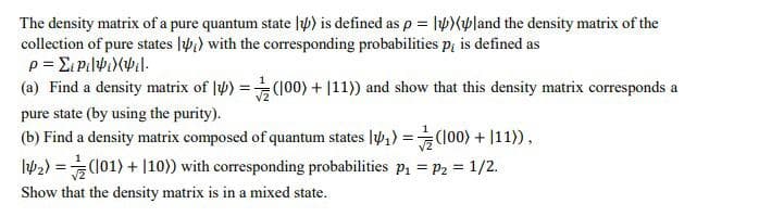 The density matrix of a pure quantum state ) is defined as p = 1)land the density matrix of the
collection of pure states ) with the corresponding probabilities p, is defined as
ρ = Σ; pi|Ψ}(Ψ.|.
(a) Find a density matrix of 4) = (100) + |11)) and show that this density matrix corresponds a
pure state (by using the purity).
(b) Find a density matrix composed of quantum states ₁) = (100) + 111)),
142)=(101) + |10)) with corresponding probabilities p₁ = P2 = 1/2.
Show that the density matrix is in a mixed state.