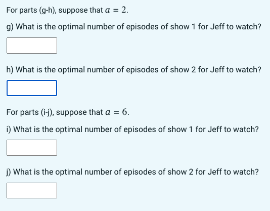 For parts (g-h), suppose that a = 2.
g) What is the optimal number of episodes of show 1 for Jeff to watch?
h) What is the optimal number of episodes of show 2 for Jeff to watch?
For parts (i-j), suppose that a = 6.
i) What is the optimal number of episodes of show 1 for Jeff to watch?
j) What is the optimal number of episodes of show 2 for Jeff to watch?