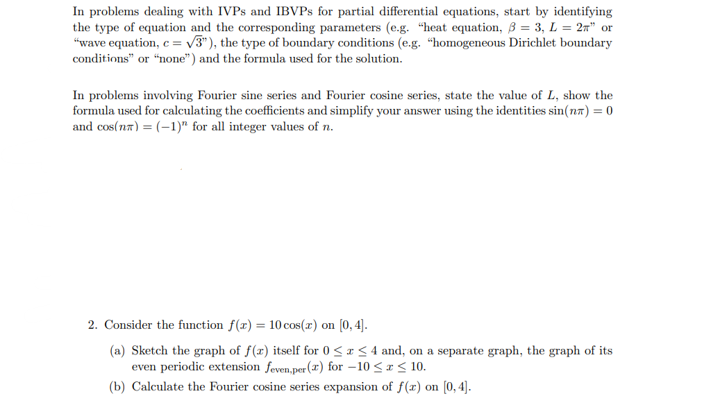 In problems dealing with IVPS and IBVPs for partial differential equations, start by identifying
the type of equation and the corresponding parameters (e.g. "heat equation, B = 3, L = 2π” or
"wave equation, c = √√3"), the type of boundary conditions (e.g. "homogeneous Dirichlet boundary
conditions" or "none") and the formula used for the solution.
In problems involving Fourier sine series and Fourier cosine series, state the value of L, show the
formula used for calculating the coefficients and simplify your answer using the identities sin(n) = 0
and cos(n) = (-1)" for all integer values of n.
2. Consider the function f(x) = 10 cos(x) on [0,4].
(a) Sketch the graph of f(x) itself for 0≤ x ≤4 and, on a separate graph, the graph of its
even periodic extension feven,per (x) for -10≤ x ≤ 10.
(b) Calculate the Fourier cosine series expansion of f(x) on [0,4].