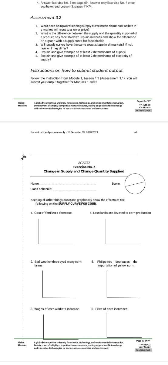 4. Answer Exercise No. 3 on page 69. Answer only Exercise No. 4 once
you have read Lesson 3, pages 71-74.
Assessment 3.2
1. What does an upward-sloping supply curve mean about how sellers in
a market will react to a lower price?
2. What is the difference between the supply and the quantity supplied of
a product, say face shields? Explain in words and show the difference
on a graph with a supply curve for face shields.
3. Will supply curves have the same exact shape in all markets? If not,
how will they differ?
4. Explain and give example of at least 2 determinants of supply?
5. Explain and give example of at least 2 determinants of elasticity of
supply?
Instructions on how to submit student output
Follow the instruction from Module 1, Lesson 1.1 (Assessment 1.1). You will
submit your output together for Modules 1 and 2
Page 68of 97
Vision:
A globally competitive university for science, technology, and environmentalconservation.
Development of a highly competitive human resource, cutting-edge scientific knowiedge
and innovative technologies for sustainable communities and environment.
Mission:
TP-IMD-02
voO-15-20
For instructional purposes only · 1 Semester SY 2020-2021
69
AGSC12
Exercise No. 3
Change in Supply and Change Quantity Supplied
Name:
Score:
Class schedule:
Keeping all other things constant, graphically show the effects of the
following on the SUPPLY CURVE FOR CORN.
1. Cost of fertilizers decrease
4. Less lands are devoted to corn production
2. Bad weather destroyed many corn
farms
5. Philippines decreases the
importation of yellow corn.
3. Wages of corn workers increase
6. Price of corn increases
Page 60 of 97
Vision:
Mission:
A globally competitive university for science, technology, and environmentalconservation.
Development of a highly competitive humen resource, cutting-edge scientific knowledge
and innovative technologies for sustainable communities and environment.
TP-IMD-02
Na. DOE 31L45
