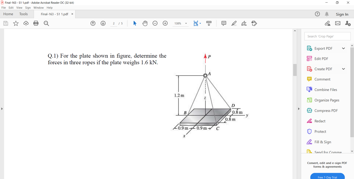 A Final-163 - S1 1.pdf - Adobe Acrobat Reader DC (32-bit)
O X
File Edit View Sign Window Help
Home
Tools
Final-163 - S1 1.pdf x
Sign In
2 / 5
図 。
138%
Search 'Crop Page'
Export PDF
Q.1) For the plate shown in figure, determine the
forces in three ropes if the plate weighs 1.6 kN.
bE Edit PDF
Create PDF
Comment
Combine Files
1,2 m
EI Organize Pages
D
Compress PDF
0.8 m
y
B
0.8 m
2 Redact
L0.9m
0.9 m
C
Protect
l Fill & Sign
2 Send for Comme.
Convert, edit and e-sign PDF
forms & agreements
Free 7-Day Trial
