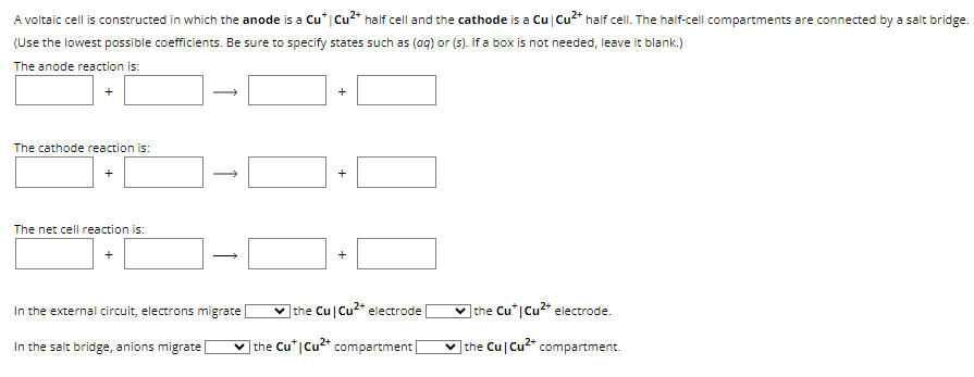 A voltaic cell is constructed in which the anode is a Cu* | Cu²+ half cell and the cathode is a Cu | Cu²+ half cell. The half-cell compartments are connected by a salt bridge.
(Use the lowest possible coefficients. Be sure to specify states such as (aq) or (s). If a box is not needed, leave it blank.)
The anode reaction is:
The cathode reaction is:
The net cell reaction is:
In the external circuit, electrons migrate
In the salt bridge, anions migrate [
+
+
✓the Cu Cu²+ electrode
the Cut Cu²+ compartment |
the Cu* | Cu2+ electrode.
the Cu Cu2+ compartment.