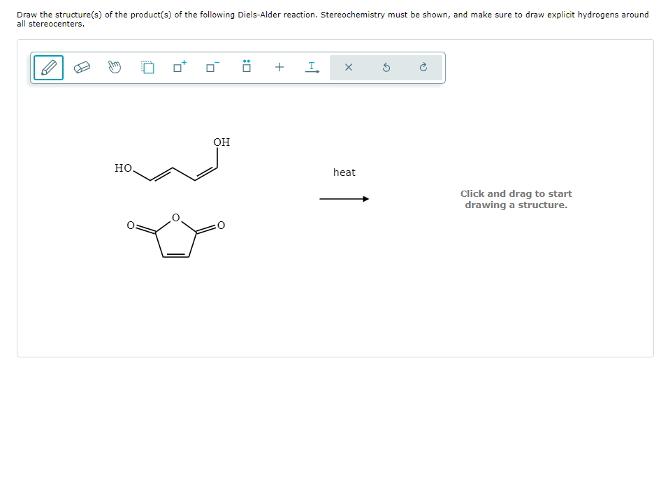 Draw the structure(s) of the product(s) of the following Diels-Alder reaction. Stereochemistry must be shown, and make sure to draw explicit hydrogens around
all stereocenters.
но.
0
OH
Ö +
I
X
heat
Click and drag to start
drawing a structure.