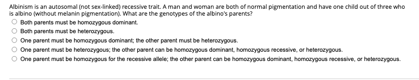Albinism is an autosomal (not sex-linked) recessive trait. A man and woman are both of normal pigmentation and have one child out of three who
is albino (without melanin pigmentation). What are the genotypes of the albino's parents?
Both parents must be homozygous dominant.
Both parents must be heterozygous.
One parent must be homozygous dominant; the other parent must be heterozygous.
One parent must be heterozygous; the other parent can be homozygous dominant, homozygous recessive, or heterozygous.
One parent must be homozygous for the recessive allele; the other parent can be homozygous dominant, homozygous recessive, or heterozygous.
O O O O O
