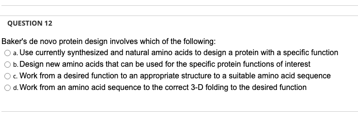 QUESTION 12
Baker's de novo protein design involves which of the following:
a. Use currently synthesized and natural amino acids to design a protein with a specific function
b. Design new amino acids that can be used for the specific protein functions of interest
c. Work from a desired function to an appropriate structure to a suitable amino acid sequence
O d. Work from an amino acid sequence to the correct 3-D folding to the desired function
