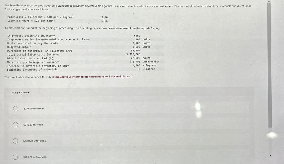 Machine Builders Incorporated adopted a standard cost system several years ago that it uses in conjunction with its process cost system. The per-unit standard costs for direct materials and direct labor
for its single product are as follows:
Materials: (7 kilograms x $10 per kilogram)
Labor: (3 hours x $22 per hour)
$ 70
$ 66
All materials are issued at the beginning of processing. The operating data shown below were taken from the records for July:
In-process beginning inventory
In-process ending inventory-90% complete as to labor
Units completed during the month
none
900 units
7,100 units
Budgeted output
Purchases of materials, in kilograms (AQ)
Total actual labor costs incurred
Direct labor hours worked (AQ)
Materials purchase-price variance
Increase in materials inventory in July
Beginning inventory of materials
8,600 units
33,000
$ 526,000
22,000 hours
$ 2,900 unfavorable
1,300 kilograms
The direct labor rate variance for July is: (Round your intermediate calculations to 2 decimal places.)
0 kilogram
Multiple Choice
О
$27,620 favorable.
$37,620 favorable.
$42,020 unfavorable.
$78,620 unfavorable.