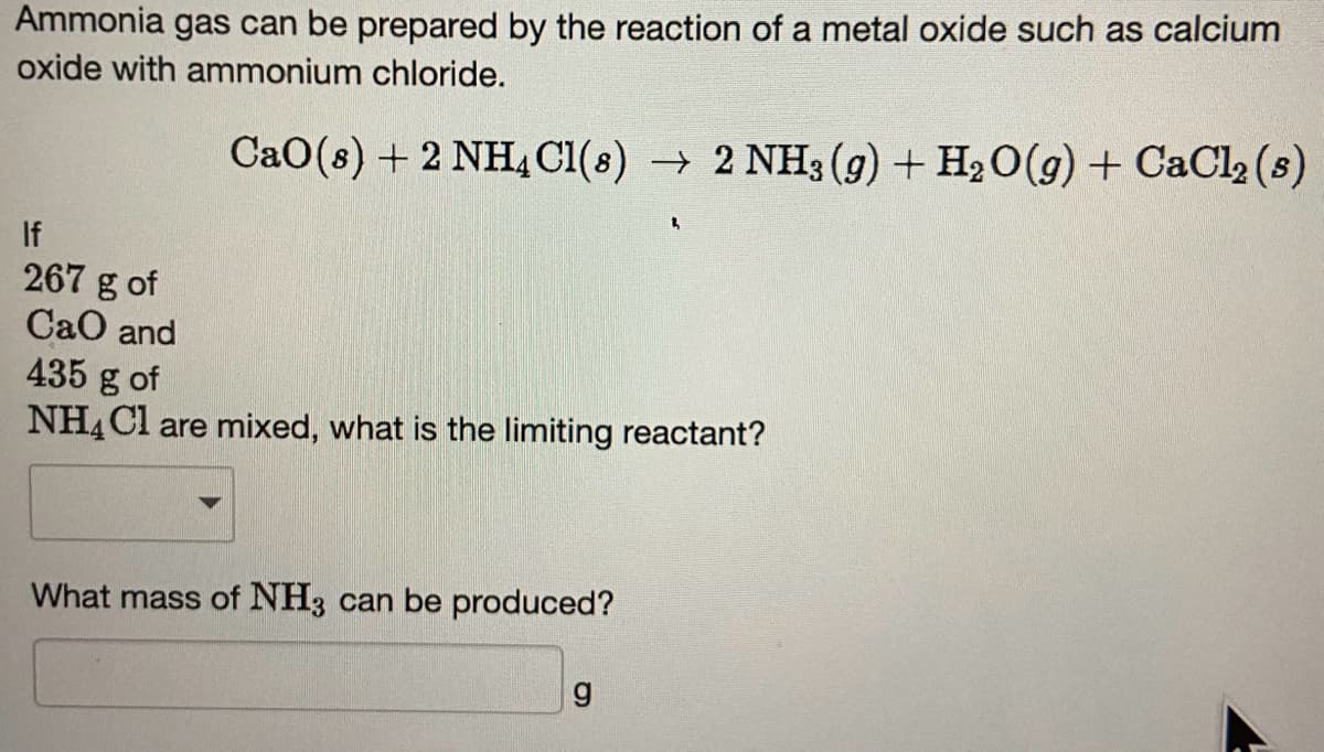 Ammonia gas can be prepared by the reaction of a metal oxide such as calcium
oxide with ammonium chloride.
CaO (s) + 2 NH4Cl(s) → 2 NH3(g) + H₂O(g) + CaCl₂ (s)
If
267 g of
CaO and
435 g of
NH4Cl are mixed, what is the limiting reactant?
What mass of NH3 can be produced?
g