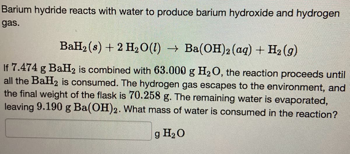 Barium hydride reacts with water to produce barium hydroxide and hydrogen
gas.
BaH₂ (s) + 2 H₂O(l) → Ba(OH)2 (aq) + H₂ (9)
If 7.474 g BaH2 is combined with 63.000 g H₂O, the reaction proceeds until
all the BaH2 is consumed. The hydrogen gas escapes to the environment, and
the final weight of the flask is 70.258 g. The remaining water is evaporated,
leaving 9.190 g Ba(OH)2. What mass of water is consumed in the reaction?
g H₂O