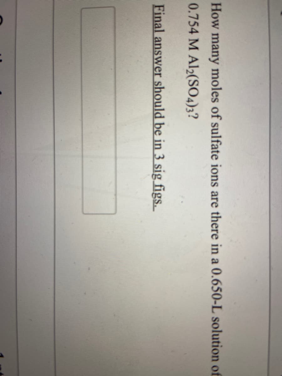 How many moles of sulfate ions are there in a 0.650-L solution of
0.754 M Al2(SO4)3?
Final answer should be in 3 sig figs.
=