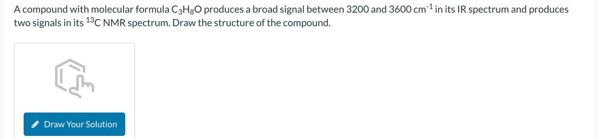 A compound with molecular formula C3H8O produces a broad signal between 3200 and 3600 cm³¹ in its IR spectrum and produces
two signals in its 13C NMR spectrum. Draw the structure of the compound.
Draw Your Solution
