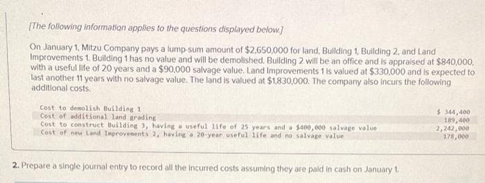 [The following information applies to the questions displayed below.]
On January 1, Mitzu Company pays a lump-sum amount of $2,650,000 for land, Building 1, Building 2, and Land
Improvements 1. Building 1 has no value and will be demolished. Building 2 will be an office and is appraised at $840,000,
with a useful life of 20 years and a $90,000 salvage value. Land Improvements 1 is valued at $330,000 and is expected to
last another 11 years with no salvage value. The land is valued at $1,830,000. The company also incurs the following
additional costs.
Cost to demolish Building 1
Cost of additional land grading
Cost to construct Building 3, having a useful life of 25 years and a $400,000 salvage value
Cost of new Land Improvements 2, having a 20-year useful life and no salvage value
2. Prepare a single journal entry to record all the incurred costs assuming they are paid in cash on January 1.
$ 344,400
189,400
2,242,000
178,000