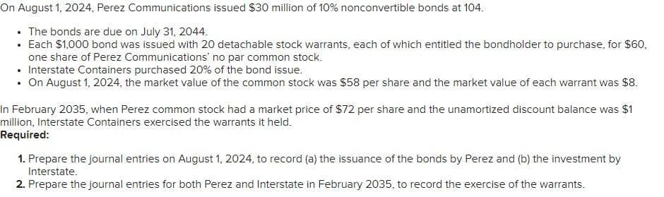 On August 1, 2024, Perez Communications issued $30 million of 10% nonconvertible bonds at 104.
The bonds are due on July 31, 2044.
• Each $1,000 bond was issued with 20 detachable stock warrants, each of which entitled the bondholder to purchase, for $60,
one share of Perez Communications' no par common stock.
• Interstate Containers purchased 20% of the bond issue.
• On August 1, 2024, the market value of the common stock was $58 per share and the market value of each warrant was $8.
In February 2035, when Perez common stock had a market price of $72 per share and the unamortized discount balance was $1
million, Interstate Containers exercised the warrants it held.
Required:
1. Prepare the journal entries on August 1, 2024, to record (a) the issuance of the bonds by Perez and (b) the investment by
Interstate.
2. Prepare the journal entries for both Perez and Interstate in February 2035, to record the exercise of the warrants.