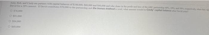 Amy, Bob, and Cindy are partners with capital balances of $100,000, $60,000 and $80,000 and who share in the profit and loss of the ABC pip 40 17 and 20%, respectively, who they ag
David for a 20% interest. If David contributes $70,000 to the partnership and the bonus method is used, what would Cindy capital balance of evid
O $76,000
O $91,000
O $84,000
O $69,000