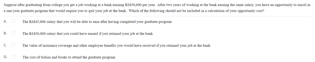 Suppose after graduating from college you get a job working at a bank earning RM30,000 per year. After two years of working at the bank earning the same salary, you have an opportunity to enroll in
a one-year graduate program that would require you to quit your job at the bank. Which of the following should not be included in a calculation of your opportunity cost?
А.
The RM45,000 salary that you will be able to earn after having completed your graduate program
В.
The RM30,000 salary that you could have earned if you retained your job at the bank
C.
The value of insurance coverage and other employee benefits you would have received if you retained your job at the bank
D.
The cost of tuition and books to attend the graduate program
